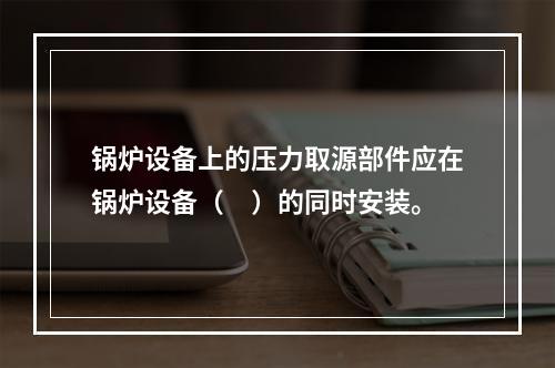 锅炉设备上的压力取源部件应在锅炉设备（　）的同时安装。