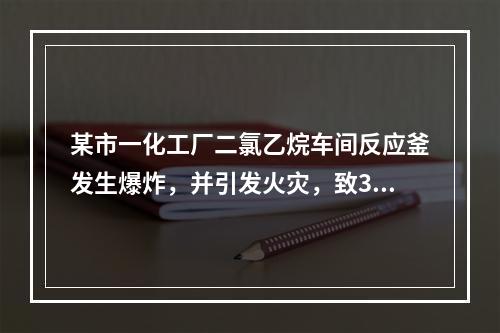 某市一化工厂二氯乙烷车间反应釜发生爆炸，并引发火灾，致3死4