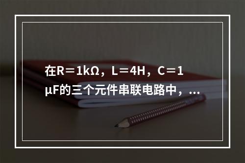 在R＝1kΩ，L＝4H，C＝1μF的三个元件串联电路中，电