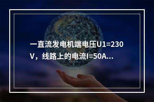 一直流发电机端电压U1=230V，线路上的电流I=50A，