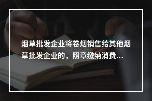 烟草批发企业将卷烟销售给其他烟草批发企业的，照章缴纳消费税。