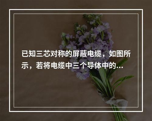 已知三芯对称的屏蔽电缆，如图所示，若将电缆中三个导体中的1、