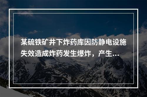 某硫铁矿井下炸药库因防静电设施失效造成炸药发生爆炸，产生大量