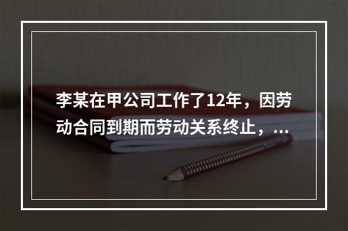 李某在甲公司工作了12年，因劳动合同到期而劳动关系终止，符合