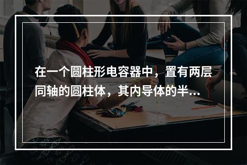 在一个圆柱形电容器中，置有两层同轴的圆柱体，其内导体的半径