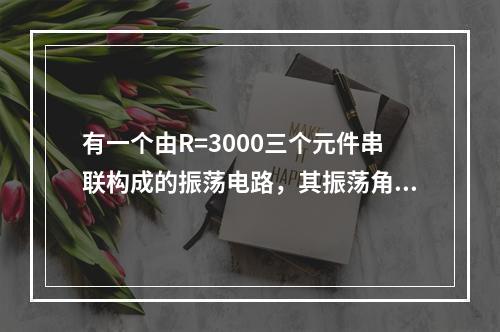 有一个由R=3000三个元件串联构成的振荡电路，其振荡角频