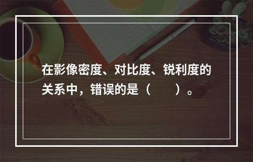 在影像密度、对比度、锐利度的关系中，错误的是（　　）。