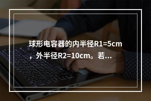 球形电容器的内半径R1=5cm，外半径R2=10cm。若介