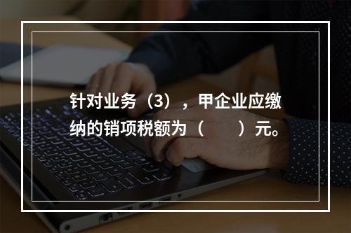 针对业务（3），甲企业应缴纳的销项税额为（　　）元。