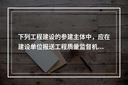 下列工程建设的参建主体中，应在建设单位报送工程质量监督机构的