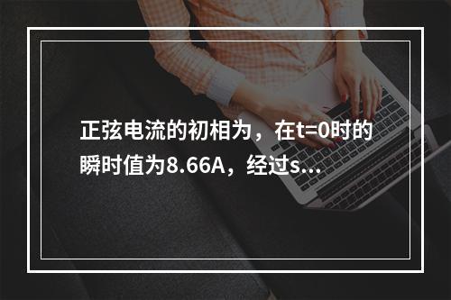 正弦电流的初相为，在t=0时的瞬时值为8.66A，经过s后