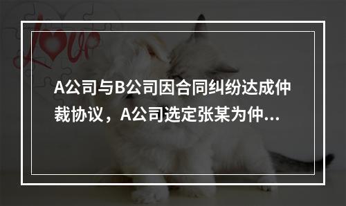 A公司与B公司因合同纠纷达成仲裁协议，A公司选定张某为仲裁员