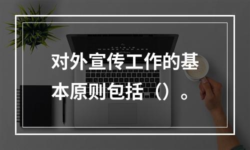 对外宣传工作的基本原则包括（）。