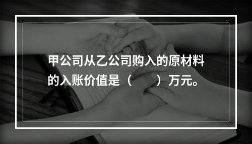 甲公司从乙公司购入的原材料的入账价值是（　　）万元。