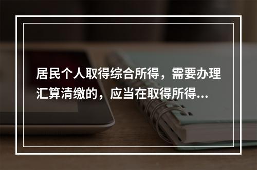 居民个人取得综合所得，需要办理汇算清缴的，应当在取得所得的一