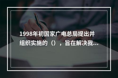 1998年初国家广电总局提出并组织实施的（），旨在解决我国部