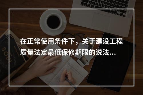 在正常使用条件下，关于建设工程质量法定最低保修期限的说法，正