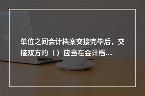 单位之间会计档案交接完毕后，交接双方的（ ）应当在会计档案移