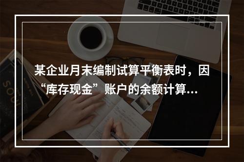 某企业月末编制试算平衡表时，因“库存现金”账户的余额计算不正