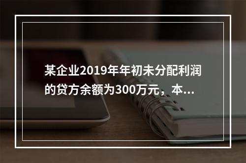 某企业2019年年初未分配利润的贷方余额为300万元，本年度