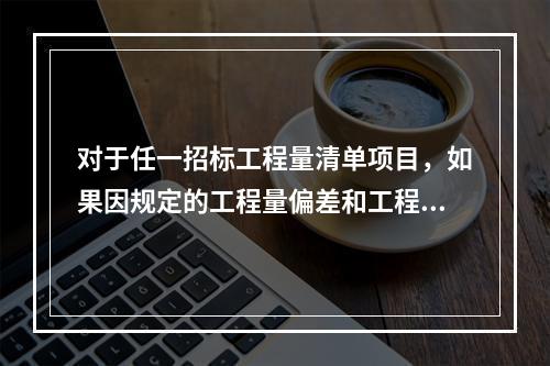 对于任一招标工程量清单项目，如果因规定的工程量偏差和工程变更