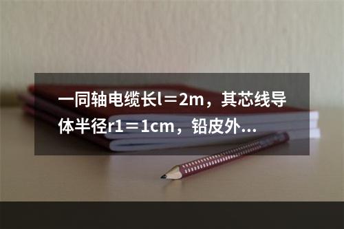 一同轴电缆长l＝2m，其芯线导体半径r1＝1cm，铅皮外壳