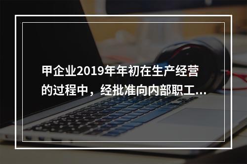 甲企业2019年年初在生产经营的过程中，经批准向内部职工借入