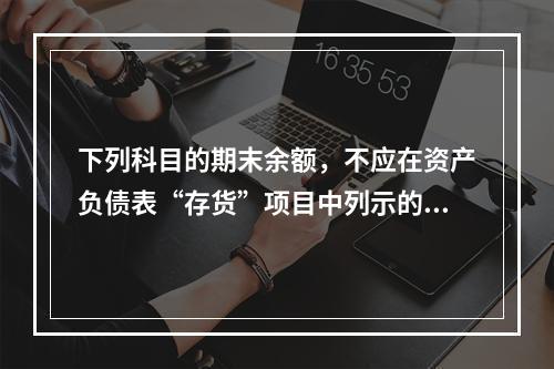 下列科目的期末余额，不应在资产负债表“存货”项目中列示的是（