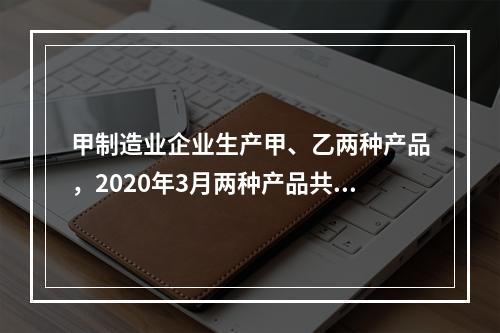 甲制造业企业生产甲、乙两种产品，2020年3月两种产品共同耗