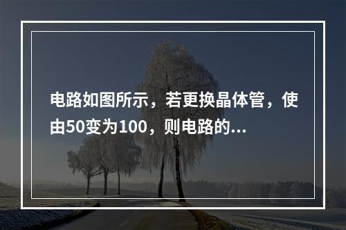 电路如图所示，若更换晶体管，使由50变为100，则电路的电