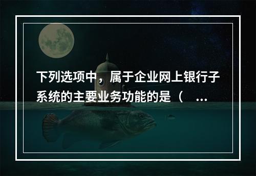 下列选项中，属于企业网上银行子系统的主要业务功能的是（　　）