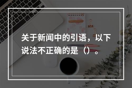 关于新闻中的引语，以下说法不正确的是（）。