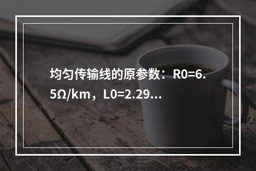 均匀传输线的原参数：R0=6.5Ω/km，L0=2.29m