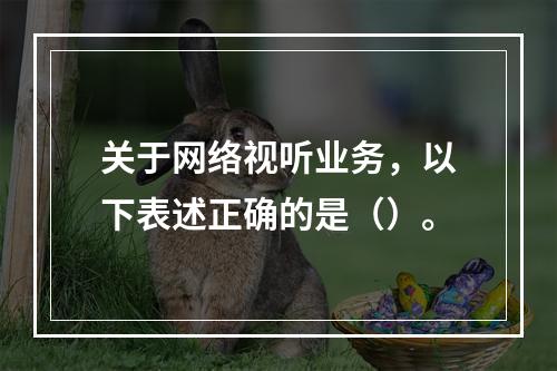 关于网络视听业务，以下表述正确的是（）。