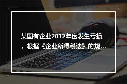 某国有企业2012年度发生亏损，根据《企业所得税法》的规定，