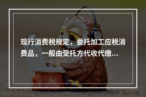 现行消费税规定，委托加工应税消费品，一般由受托方代收代缴消费