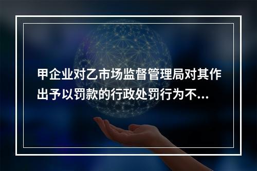 甲企业对乙市场监督管理局对其作出予以罚款的行政处罚行为不服，