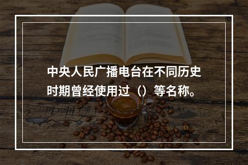 中央人民广播电台在不同历史时期曾经使用过（）等名称。