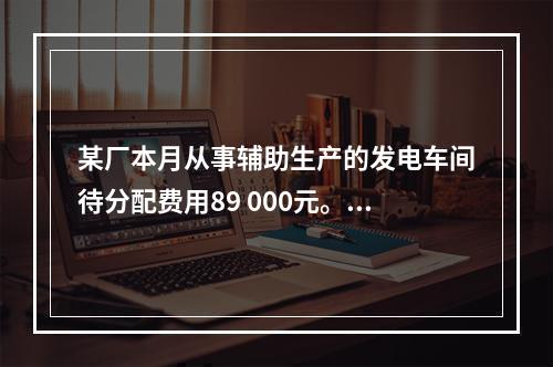 某厂本月从事辅助生产的发电车间待分配费用89 000元。本月