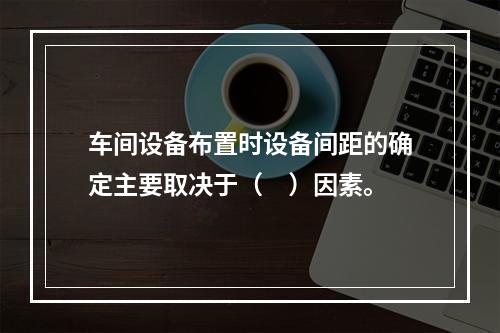 车间设备布置时设备间距的确定主要取决于（　）因素。