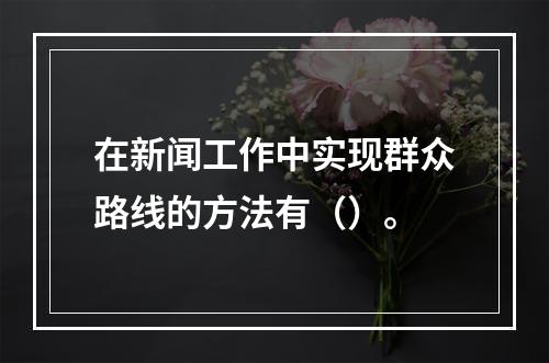 在新闻工作中实现群众路线的方法有（）。