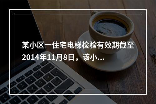 某小区一住宅电梯检验有效期截至2014年11月8日，该小区物