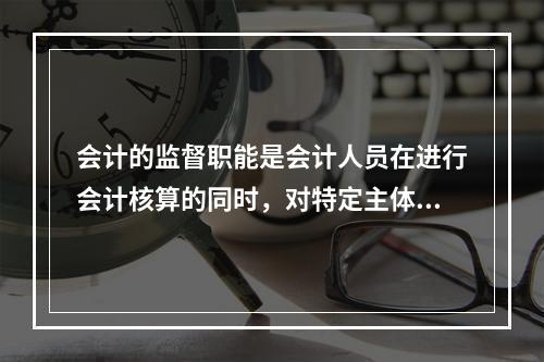 会计的监督职能是会计人员在进行会计核算的同时，对特定主体经济