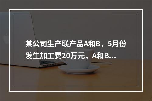 某公司生产联产品A和B，5月份发生加工费20万元，A和B在分