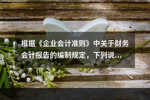 根据《企业会计准则》中关于财务会计报告的编制规定，下列说法错