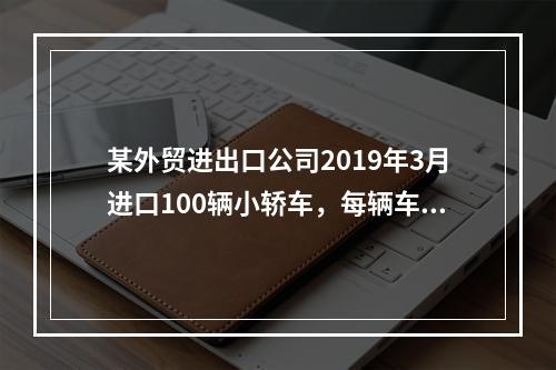 某外贸进出口公司2019年3月进口100辆小轿车，每辆车关税