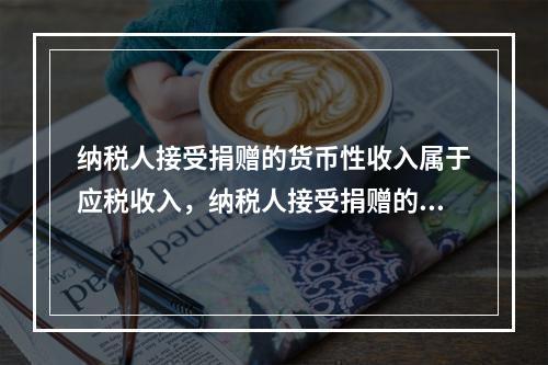 纳税人接受捐赠的货币性收入属于应税收入，纳税人接受捐赠的非货