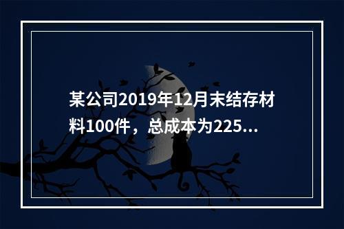 某公司2019年12月末结存材料100件，总成本为225万元