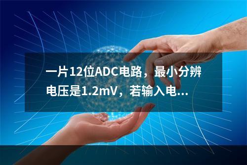 一片12位ADC电路，最小分辨电压是1.2mV，若输入电压