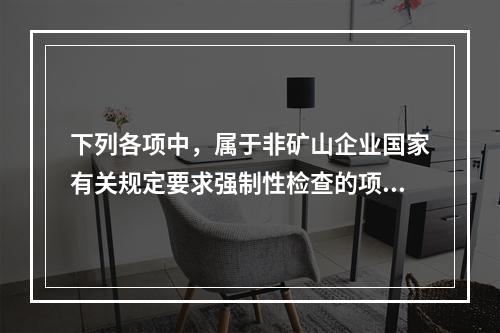 下列各项中，属于非矿山企业国家有关规定要求强制性检查的项目